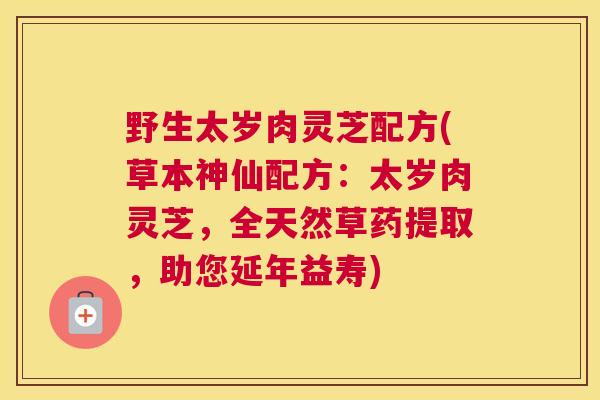 野生太岁肉灵芝配方(草本神仙配方：太岁肉灵芝，全天然草药提取，助您延年益寿)