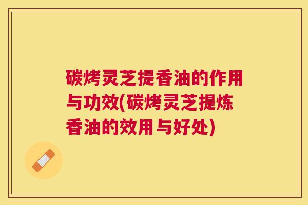 碳烤灵芝提香油的作用与功效(碳烤灵芝提炼香油的效用与好处) 碳烤灵芝提香油的作用与功效(碳烤灵芝提炼香油的效用与好处)