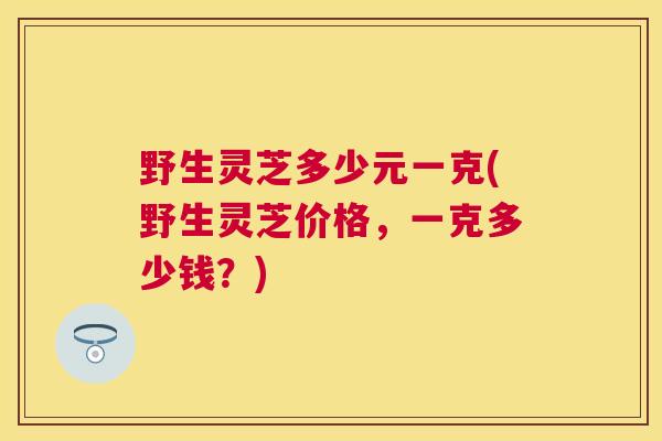 野生灵芝多少元一克(野生灵芝价格，一克多少钱？)