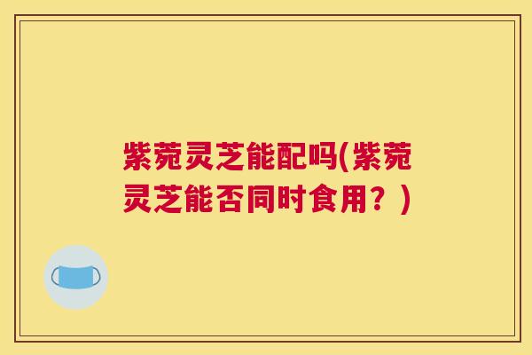 紫菀灵芝能配吗(紫菀灵芝能否同时食用？)
