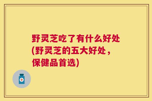 野灵芝吃了有什么好处(野灵芝的五大好处，保健品首选)