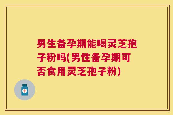 男生备孕期能喝灵芝孢子粉吗(男性备孕期可否食用灵芝孢子粉)