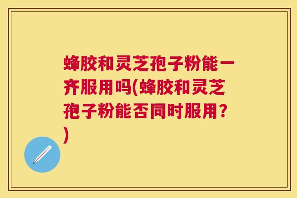 蜂胶和灵芝孢子粉能一齐服用吗(蜂胶和灵芝孢子粉能否同时服用？)