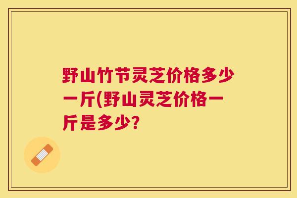 野山竹节灵芝价格多少一斤(野山灵芝价格一斤是多少？