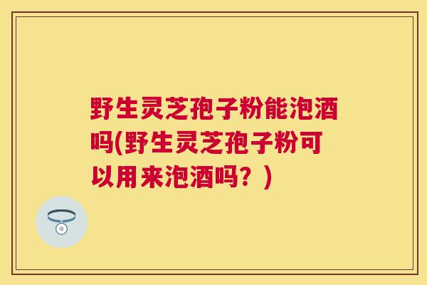 野生灵芝孢子粉能泡酒吗(野生灵芝孢子粉可以用来泡酒吗？)