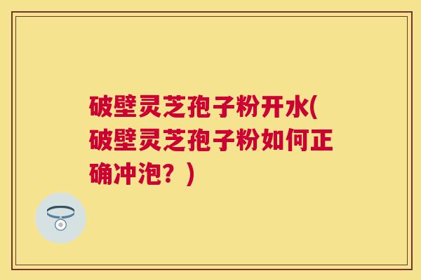 破壁灵芝孢子粉开水(破壁灵芝孢子粉如何正确冲泡？)