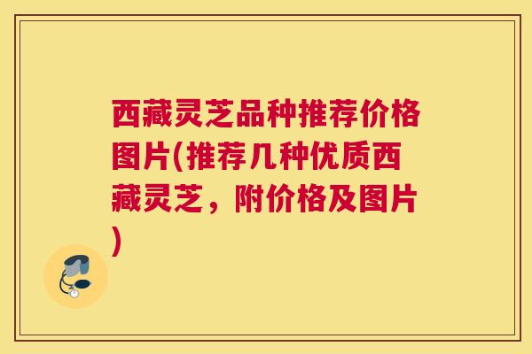 西藏灵芝品种推荐价格图片(推荐几种优质西藏灵芝，附价格及图片)