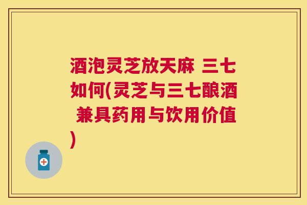 酒泡灵芝放天麻 三七如何(灵芝与三七酿酒 兼具药用与饮用价值) 酒泡灵芝放天麻 三七如何(灵芝与三七酿酒 兼具药用与饮用价值)