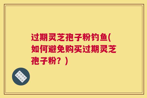 过期灵芝孢子粉钓鱼(如何避免购买过期灵芝孢子粉？)