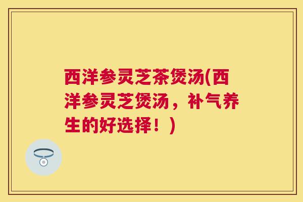 西洋参灵芝茶煲汤(西洋参灵芝煲汤，补气养生的好选择！)