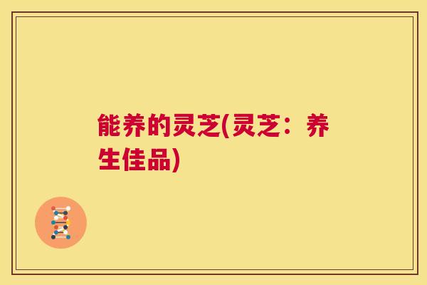 能养的灵芝(灵芝：养生佳品)