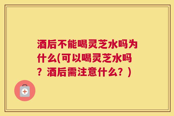 酒后不能喝灵芝水吗为什么(可以喝灵芝水吗？酒后需注意什么？)