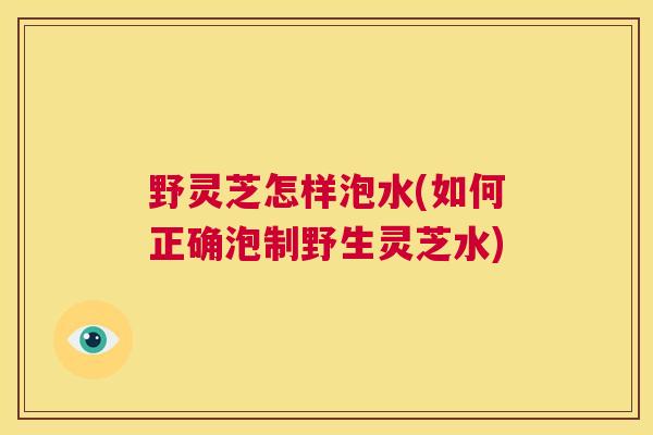 野灵芝怎样泡水(如何正确泡制野生灵芝水)