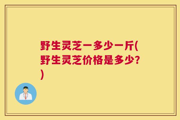 野生灵芝一多少一斤(野生灵芝价格是多少？)