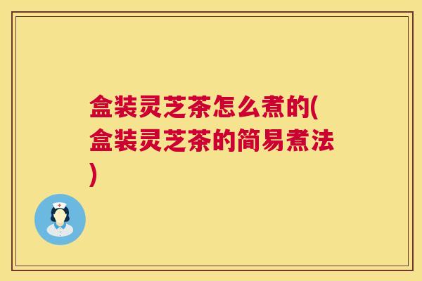 盒装灵芝茶怎么煮的(盒装灵芝茶的简易煮法)