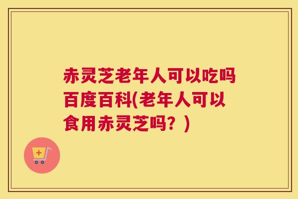赤灵芝老年人可以吃吗百度百科(老年人可以食用赤灵芝吗？)