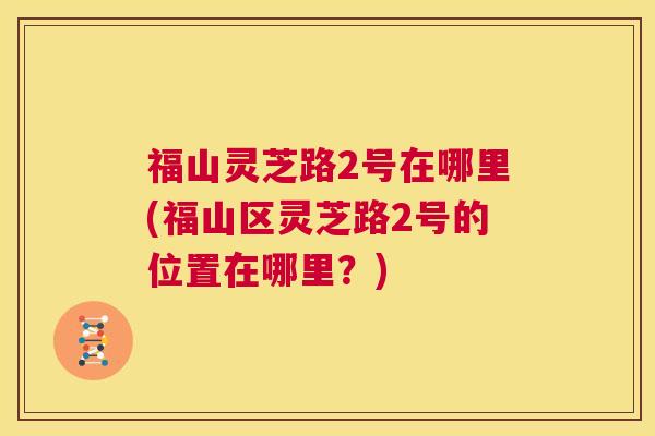福山灵芝路2号在哪里(福山区灵芝路2号的位置在哪里？)