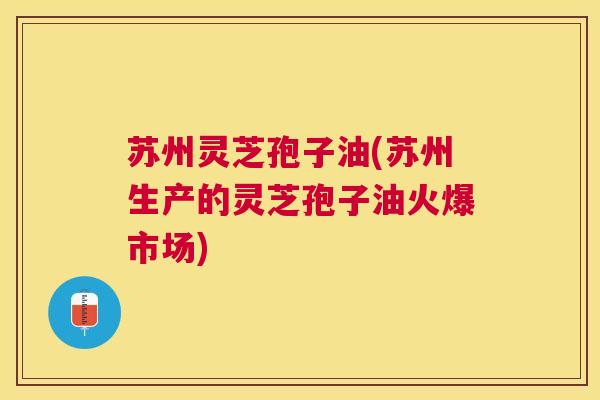 苏州灵芝孢子油(苏州生产的灵芝孢子油火爆市场)