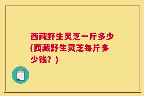 西藏野生灵芝一斤多少(西藏野生灵芝每斤多少钱？)