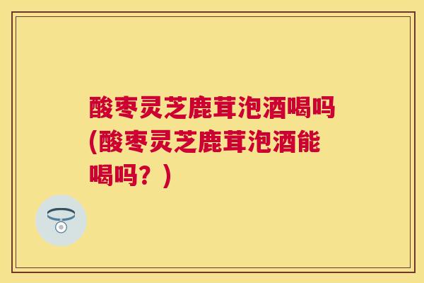 酸枣灵芝鹿茸泡酒喝吗(酸枣灵芝鹿茸泡酒能喝吗？)