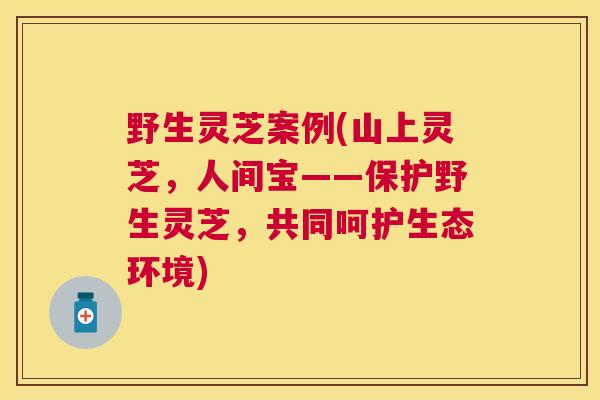 野生灵芝案例(山上灵芝，人间宝——保护野生灵芝，共同呵护生态环境)