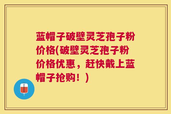 蓝帽子破壁灵芝孢子粉价格(破壁灵芝孢子粉价格优惠，赶快戴上蓝帽子抢购！)