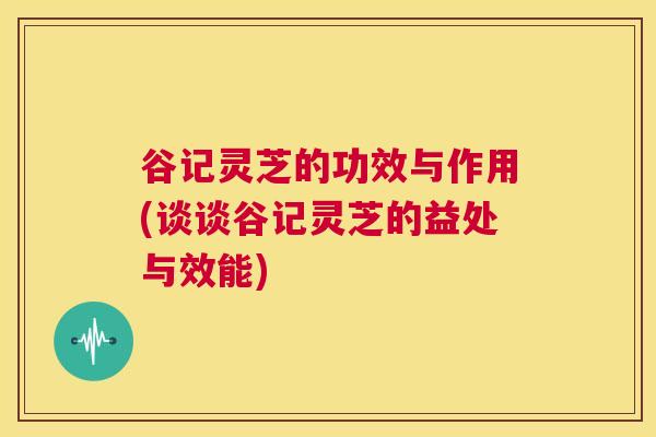 谷记灵芝的功效与作用(谈谈谷记灵芝的益处与效能)