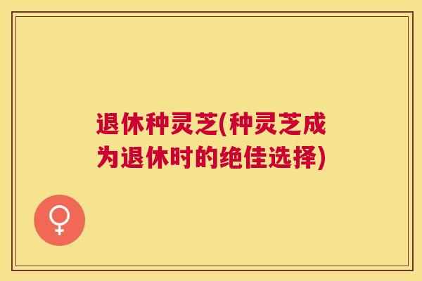 退休种灵芝(种灵芝成为退休时的绝佳选择)
