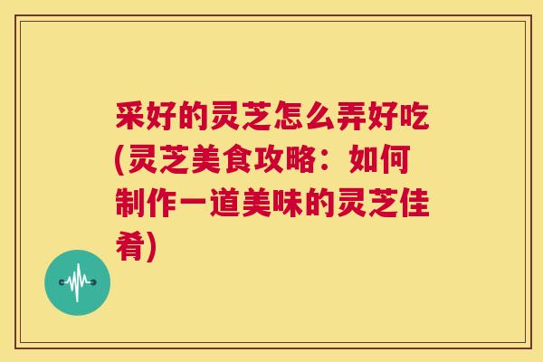 采好的灵芝怎么弄好吃(灵芝美食攻略:如何制作一道美味的灵芝佳肴) 采好的灵芝怎么弄好吃(灵芝美食攻略:如何制作一道美味的灵芝佳肴)