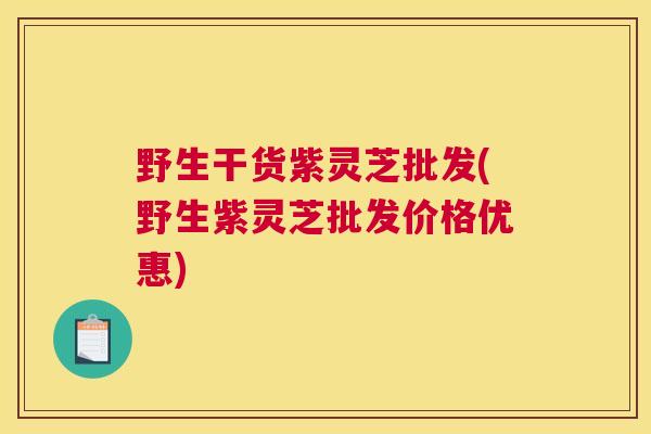 野生干货紫灵芝批发(野生紫灵芝批发价格优惠)