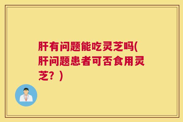 肝有问题能吃灵芝吗(肝问题患者可否食用灵芝？)