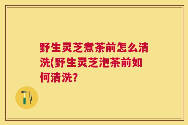 野生灵芝煮茶前怎么清洗(野生灵芝泡茶前如何清洗？