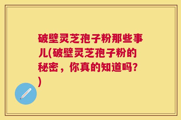 破壁灵芝孢子粉那些事儿(破壁灵芝孢子粉的秘密，你真的知道吗？)