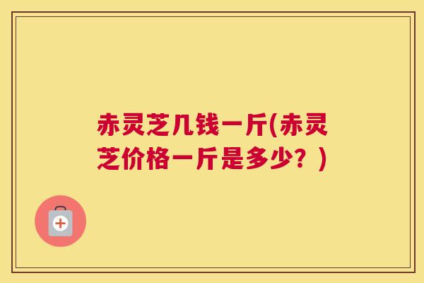 赤灵芝几钱一斤(赤灵芝价格一斤是多少？)
