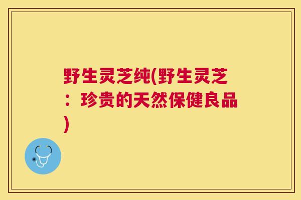 野生灵芝纯(野生灵芝：珍贵的天然保健良品)