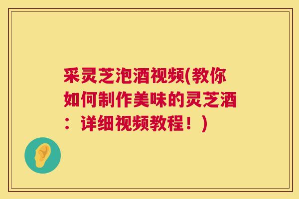 采灵芝泡酒视频(教你如何制作美味的灵芝酒：详细视频教程！)