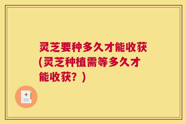 灵芝要种多久才能收获(灵芝种植需等多久才能收获？)