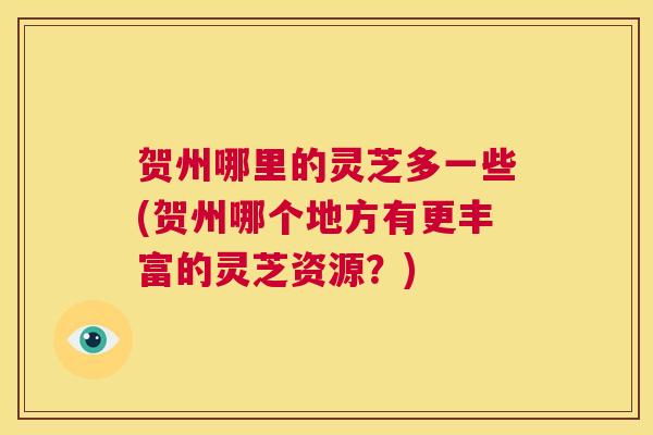 贺州哪里的灵芝多一些(贺州哪个地方有更丰富的灵芝资源？)