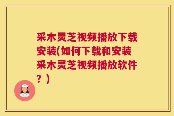 采木灵芝视频播放下载安装(如何下载和安装采木灵芝视频播放软件？)