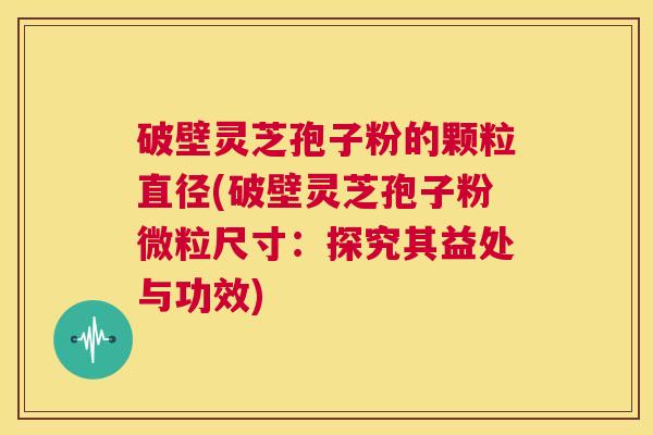破壁灵芝孢子粉的颗粒直径(破壁灵芝孢子粉微粒尺寸：探究其益处与功效)