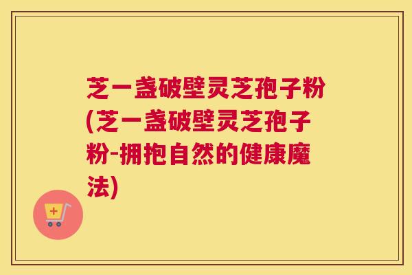 芝一盏破壁灵芝孢子粉(芝一盏破壁灵芝孢子粉-拥抱自然的健康魔法)