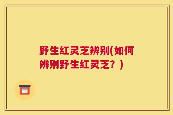 野生红灵芝辨别(如何辨别野生红灵芝？)
