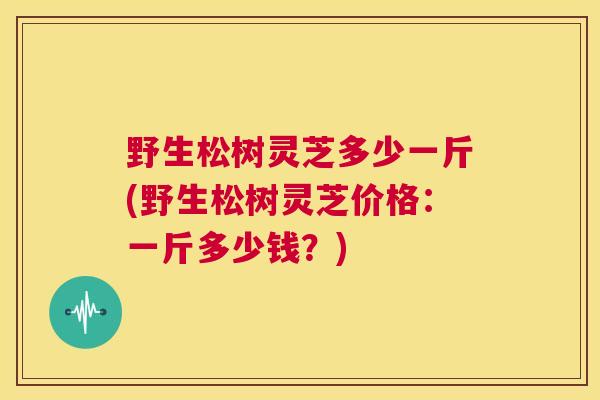 野生松树灵芝多少一斤(野生松树灵芝价格：一斤多少钱？)