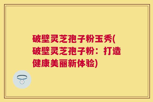 破壁灵芝孢子粉玉秀(破壁灵芝孢子粉：打造健康美丽新体验)