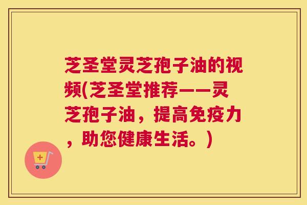 芝圣堂灵芝孢子油的视频(芝圣堂推荐——灵芝孢子油，提高免疫力，助您健康生活。)