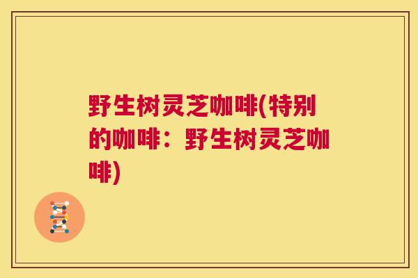 野生树灵芝咖啡(特别的咖啡：野生树灵芝咖啡)