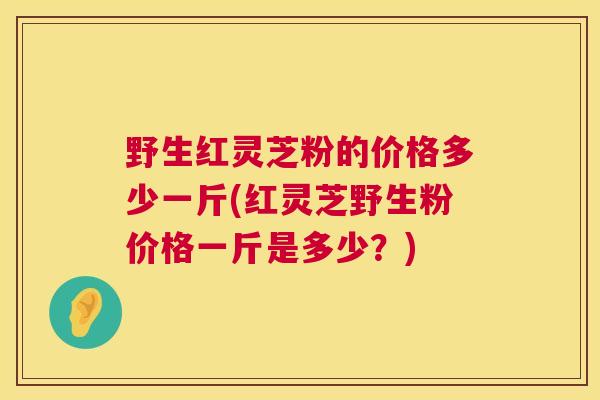 野生红灵芝粉的价格多少一斤(红灵芝野生粉价格一斤是多少？)