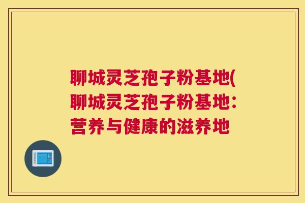 聊城灵芝孢子粉基地(聊城灵芝孢子粉基地：营养与健康的滋养地