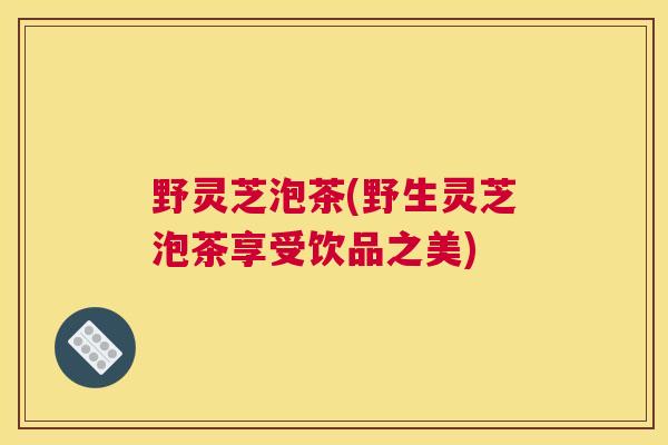 野灵芝泡茶(野生灵芝泡茶享受饮品之美)