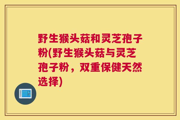野生猴头菇和灵芝孢子粉(野生猴头菇与灵芝孢子粉，双重保健天然选择)